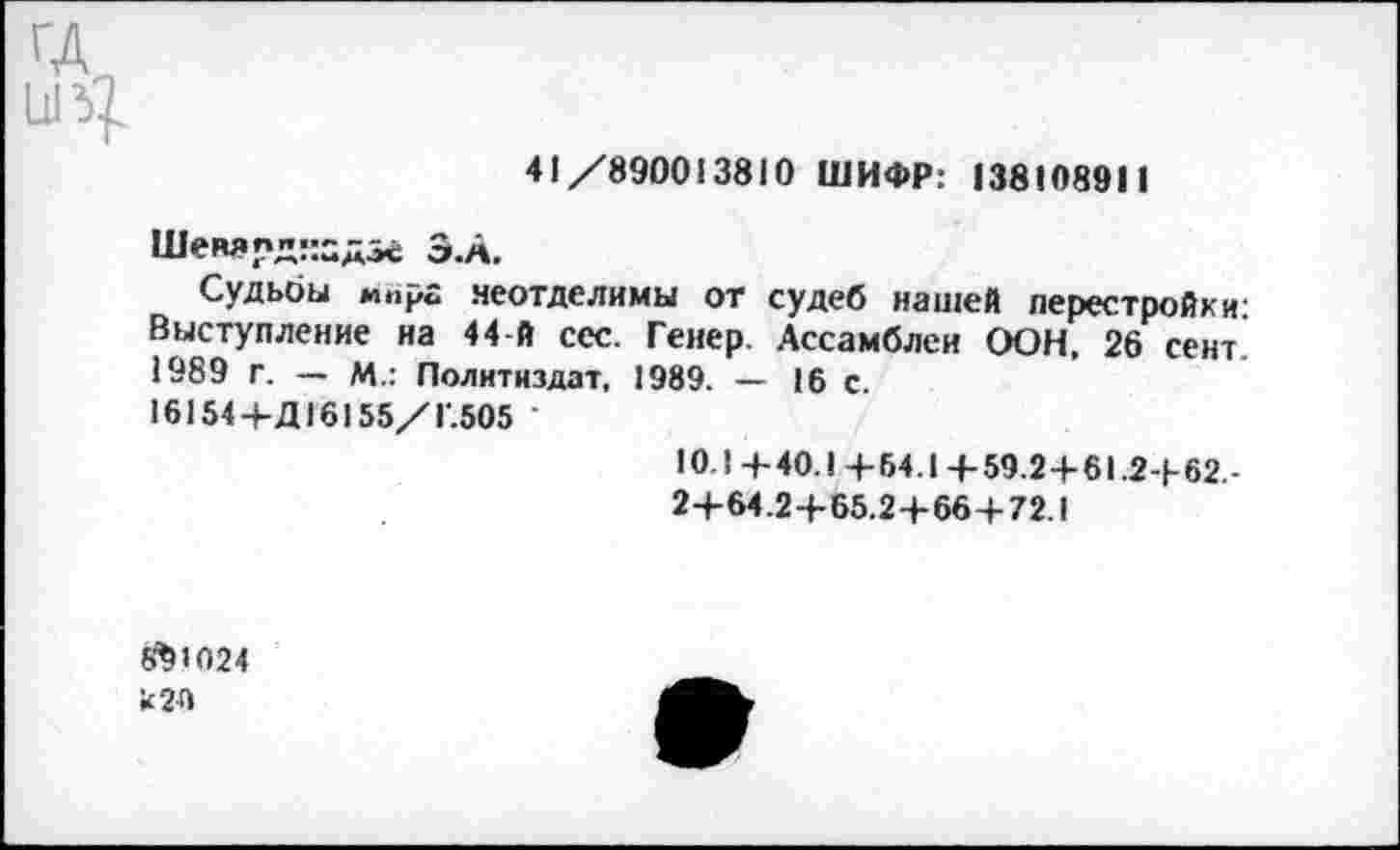 ﻿41/890013810 ШИФР: 138108911
Шеварднадзе З.А.
Судьбы мир« неотделимы от судеб нашей перестройки: Выступление на 44-й ссс. Гейер. Ассамблеи ООН, 26 сент. 1989 г. — М.: Политиздат, 1989. — 16 с.
16154+Д16155/Г.505
10.1+40.1+64.1+59.2+61.2+62.-
2+64.2+65.2+66 + 72.1